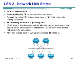 LSA 2 - Network Link States 
• LSA 2 – Network LSA 
• Generated by the DR on every multi-access network 
• Denoted by just an “O” in the routing table or “C” if the network is 
directly connected. 
• Flooded only within the originating area. 
• LSA 2’s are in link state database for all routers within area, even those 
routers on not on multi-access networks or DRs on other multi-access 
networks in the same area. 
• ABR may include a set of LSA 2s for each area it belongs to. 
Rick Graziani graziani@cabrillo.edu 34 
 