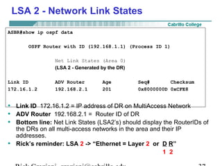LSA 2 - Network Link States 
ASBR#show ip ospf data 
OSPF Router with ID (192.168.1.1) (Process ID 1) 
Net Link States (Area 0) 
(LSA 2 - Generated by the DR) 
Link ID ADV Router Age Seq# Checksum 
172.16.1.2 192.168.2.1 201 0x8000000D 0xCFE8 
• Link ID 172.16.1.2 = IP address of DR on MultiAccess Network 
• ADV Router 192.168.2.1 = Router ID of DR 
• Bottom line: Net Link States (LSA2’s) should display the RouterIDs of 
the DRs on all multi-access networks in the area and their IP 
addresses. 
• Rick’s reminder: LSA 2 -> “Ethernet = Layer 2 or D R” 
1 2 
Rick Graziani graziani@cabrillo.edu 37 
 