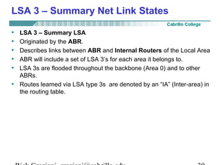 LSA 3 – Summary Net Link States 
• LSA 3 – Summary LSA 
• Originated by the ABR. 
• Describes links between ABR and Internal Routers of the Local Area 
• ABR will include a set of LSA 3’s for each area it belongs to. 
• LSA 3s are flooded throughout the backbone (Area 0) and to other 
ABRs. 
• Routes learned via LSA type 3s are denoted by an “IA” (Inter-area) in 
the routing table. 
Rick Graziani graziani@cabrillo.edu 39 
 