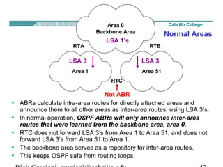 Area 0 
Backbone Area 
LSA 1’s 
RTA RTB 
LSA 3 LSA 3 
Area 1 Area 51 
RTC 
Normal Areas 
Not ABR 
• ABRs calculate intra-area routes for directly attached areas and 
announce them to all other areas as inter-area routes, using LSA 3’s. 
• In normal operation, OSPF ABRs will only announce inter-area 
routes that were learned from the backbone area, area 0. 
• RTC does not forward LSA 3’s from Area 1 to Area 51, and does not 
forward LSA 3’s from Area 51 to Area 1. 
• The backbone area serves as a repository for inter-area routes. 
• This keeps OSPF safe from routing loops. 
Rick Graziani graziani@cabrillo.edu 47 
 