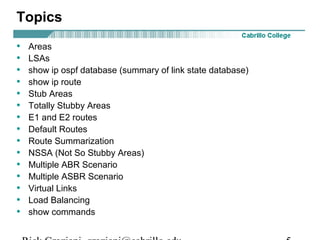 Topics 
• Areas 
• LSAs 
• show ip ospf database (summary of link state database) 
• show ip route 
• Stub Areas 
• Totally Stubby Areas 
• E1 and E2 routes 
• Default Routes 
• Route Summarization 
• NSSA (Not So Stubby Areas) 
• Multiple ABR Scenario 
• Multiple ASBR Scenario 
• Virtual Links 
• Load Balancing 
• show commands 
Rick Graziani graziani@cabrillo.edu 5 
 