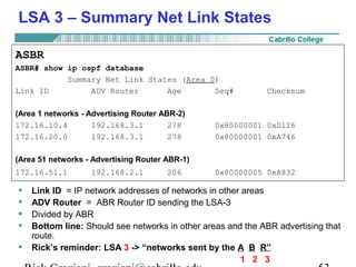 LSA 3 – Summary Net Link States 
ASBR 
ASBR# show ip ospf database 
Summary Net Link States (Area 0) 
Link ID ADV Router Age Seq# Checksum 
(Area 1 networks - Advertising Router ABR-2) 
172.16.10.4 192.168.3.1 278 0x80000001 0xD126 
172.16.20.0 192.168.3.1 278 0x80000001 0xA746 
(Area 51 networks - Advertising Router ABR-1) 
172.16.51.1 192.168.2.1 206 0x80000005 0xA832 
• Link ID = IP network addresses of networks in other areas 
• ADV Router = ABR Router ID sending the LSA-3 
• Divided by ABR 
• Bottom line: Should see networks in other areas and the ABR advertising that 
route. 
• Rick’s reminder: LSA 3 -> “networks sent by the A B R” 
1 2 3 
Rick Graziani graziani@cabrillo.edu 53 
 