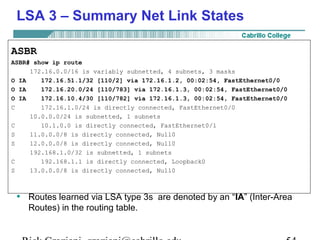 LSA 3 – Summary Net Link States 
ASBR 
ASBR# show ip route 
172.16.0.0/16 is variably subnetted, 4 subnets, 3 masks 
O IA 172.16.51.1/32 [110/2] via 172.16.1.2, 00:02:54, FastEthernet0/0 
O IA 172.16.20.0/24 [110/783] via 172.16.1.3, 00:02:54, FastEthernet0/0 
O IA 172.16.10.4/30 [110/782] via 172.16.1.3, 00:02:54, FastEthernet0/0 
C 172.16.1.0/24 is directly connected, FastEthernet0/0 
10.0.0.0/24 is subnetted, 1 subnets 
C 10.1.0.0 is directly connected, FastEthernet0/1 
S 11.0.0.0/8 is directly connected, Null0 
S 12.0.0.0/8 is directly connected, Null0 
192.168.1.0/32 is subnetted, 1 subnets 
C 192.168.1.1 is directly connected, Loopback0 
S 13.0.0.0/8 is directly connected, Null0 
• Routes learned via LSA type 3s are denoted by an “IA” (Inter-Area 
Routes) in the routing table. 
Rick Graziani graziani@cabrillo.edu 54 
 