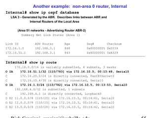 Another example: non-area 0 router, Internal 
Internal# show ip ospf database 
LSA 3 - Generated by the ABR. Describes links between ABR and 
Internal Routers of the Local Area 
(Area 51 networks - Advertising Router ABR-2) 
Summary Net Link States (Area 1) 
Link ID ADV Router Age Seq# Checksum 
172.16.1.0 192.168.3.1 848 0x80000005 0xD339 
172.16.51.1 192.168.3.1 843 0x80000001 0xB329 
Internal# show ip route 
172.16.0.0/16 is variably subnetted, 4 subnets, 3 masks 
O IA 172.16.51.1/32 [110/783] via 172.16.10.5, 00:13:48, Serial0 
C 172.16.20.0/24 is directly connected, FastEthernet0 
C 172.16.10.4/30 is directly connected, Serial0 
O IA 172.16.1.0/24 [110/782] via 172.16.10.5, 00:13:53, Serial0 
192.168.4.0/32 is subnetted, 1 subnets 
C 192.168.4.1 is directly connected, Loopback0 
O E2 11.0.0.0/8 [110/20] via 172.16.10.5, 00:14:41, Serial0 
O E2 12.0.0.0/8 [110/20] via 172.16.10.5, 00:14:41, Serial0 
O E2 13.0.0.0/8 [110/20] via 172.16.10.5, 00:14:42, Serial0 
Rick Graziani graziani@cabrillo.edu 55 
 
