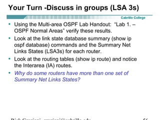 Your Turn -Discuss in groups (LSA 3s) 
• Using the Multi-area OSPF Lab Handout: “Lab 1. – 
OSPF Normal Areas” verify these results. 
• Look at the link state database summary (show ip 
ospf database) commands and the Summary Net 
Links States (LSA3s) for each router. 
• Look at the routing tables (show ip route) and notice 
the Interarea (IA) routes. 
• Why do some routers have more than one set of 
Summary Net Links States? 
Rick Graziani graziani@cabrillo.edu 56 
 