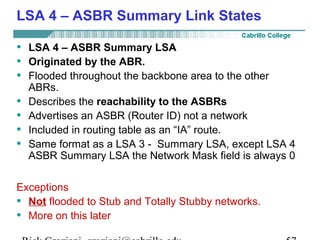 LSA 4 – ASBR Summary Link States 
• LSA 4 – ASBR Summary LSA 
• Originated by the ABR. 
• Flooded throughout the backbone area to the other 
ABRs. 
• Describes the reachability to the ASBRs 
• Advertises an ASBR (Router ID) not a network 
• Included in routing table as an “IA” route. 
• Same format as a LSA 3 - Summary LSA, except LSA 4 
ASBR Summary LSA the Network Mask field is always 0 
Exceptions 
• Not flooded to Stub and Totally Stubby networks. 
• More on this later 
Rick Graziani graziani@cabrillo.edu 57 
 