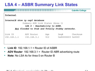 LSA 4 – ASBR Summary Link States 
Internal 
Internal# show ip ospf database 
Summary ASB Link States (Area 1) 
LSA 4 - Reachability to ASBR. 
Not flooded to Stub and Totally Stubby networks. 
Link ID ADV Router Age Seq# Checksum 
192.168.1.1 192.168.3.1 912 0x80000003 0x93CC 
• Link ID 192.168.1.1 = Router ID of ASBR 
• ADV Router 192.168.3.1 = Router ID ABR advertising route 
• Note: No LSA 4s for Area 0 on Router B 
Rick Graziani graziani@cabrillo.edu 61 
 