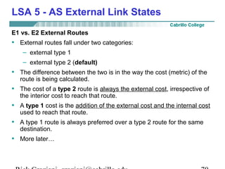 LSA 5 - AS External Link States 
E1 vs. E2 External Routes 
• External routes fall under two categories: 
– external type 1 
– external type 2 (default) 
• The difference between the two is in the way the cost (metric) of the 
route is being calculated. 
• The cost of a type 2 route is always the external cost, irrespective of 
the interior cost to reach that route. 
• A type 1 cost is the addition of the external cost and the internal cost 
used to reach that route. 
• A type 1 route is always preferred over a type 2 route for the same 
destination. 
• More later… 
Rick Graziani graziani@cabrillo.edu 70 
 