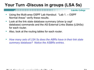 Your Turn -Discuss in groups (LSA 5s) 
• Using the Multi-area OSPF Lab Handout: “Lab 1. – OSPF 
Normal Areas” verify these results. 
• Look at the link state database summary (show ip ospf 
database) commands and the AS External Links States (LSA5s) 
for each router. 
• Also, look at the routing tables for each router. 
• How many sets of LSA 5s does the ABRs have in their link state 
summary database? Notice the ASBRs entries. 
Rick Graziani graziani@cabrillo.edu 71 
 
