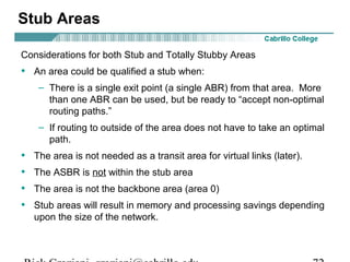 Stub Areas 
Considerations for both Stub and Totally Stubby Areas 
• An area could be qualified a stub when: 
– There is a single exit point (a single ABR) from that area. More 
than one ABR can be used, but be ready to “accept non-optimal 
routing paths.” 
– If routing to outside of the area does not have to take an optimal 
path. 
• The area is not needed as a transit area for virtual links (later). 
• The ASBR is not within the stub area 
• The area is not the backbone area (area 0) 
• Stub areas will result in memory and processing savings depending 
upon the size of the network. 
Rick Graziani graziani@cabrillo.edu 72 
 