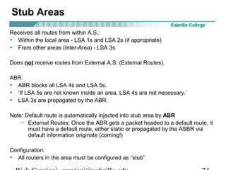 Stub Areas 
Receives all routes from within A.S.: 
• Within the local area - LSA 1s and LSA 2s (if appropriate) 
• From other areas (Inter-Area) - LSA 3s 
Does not receive routes from External A.S. (External Routes). 
ABR: 
• ABR blocks all LSA 4s and LSA 5s. 
• ‘If LSA 5s are not known inside an area, LSA 4s are not necessary.’ 
• LSA 3s are propagated by the ABR. 
Note: Default route is automatically injected into stub area by ABR 
– External Routes: Once the ABR gets a packet headed to a default route, it 
must have a default route, either static or propagated by the ASBR via 
default information originate (coming!) 
Configuration: 
• All routers in the area must be configured as “stub” 
Rick Graziani graziani@cabrillo.edu 74 
 