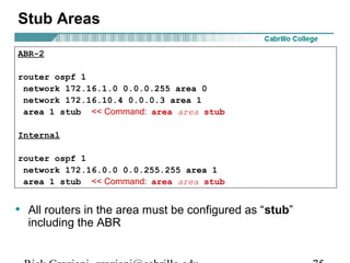 Stub Areas 
ABR-2 
router ospf 1 
network 172.16.1.0 0.0.0.255 area 0 
network 172.16.10.4 0.0.0.3 area 1 
area 1 stub << Command: area area stub 
Internal 
router ospf 1 
network 172.16.0.0 0.0.255.255 area 1 
area 1 stub << Command: area area stub 
• All routers in the area must be configured as “stub” 
including the ABR 
Rick Graziani graziani@cabrillo.edu 75 
 