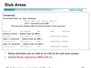 Stub Areas 
Internal 
Internal# show ip ospf database 
Summary Net Link States (Area 1) 
LSA 3 - Generated by the ABR. 
Describes links between ABR and Internal Routers of the Local Area 
Link ID ADV Router Age Seq# Checksum 
Default Route – Advertised by ABR-1 
0.0.0.0 192.168.3.1 243 0x80000001 0x8A46 
Area 0 networks - Advertised by ABR-1 
172.16.1.0 192.168.3.1 243 0x80000006 0xEF1E 
Area 51 networks - Advertised by ABR-1 
172.16.51.1 192.168.3.1 243 0x80000002 0xCF0E 
• Notice that there are no LSA 4s or LSA 5s for stub area routers. 
• Default Route injected by ABR (LSA 3) 
Rick Graziani graziani@cabrillo.edu 78 
 