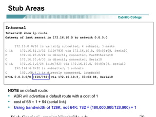 Stub Areas 
Internal 
Internal# show ip route 
Gateway of last resort is 172.16.10.5 to network 0.0.0.0 
172.16.0.0/16 is variably subnetted, 4 subnets, 3 masks 
O IA 172.16.51.1/32 [110/783] via 172.16.10.5, 00:03:08, Serial0 
C 172.16.20.0/24 is directly connected, FastEthernet0 
C 172.16.10.4/30 is directly connected, Serial0 
O IA 172.16.1.0/24 [110/782] via 172.16.10.5, 00:03:08, Serial0 
192.168.4.0/32 is subnetted, 1 subnets 
C 192.168.4.1 is directly connected, Loopback0 
O*IA 0.0.0.0/0 [110/782] via 172.16.10.5, 00:03:08, Serial0 
NOTE on default route: 
• ABR will advertise a default route with a cost of 1 
• cost of 65 = 1 + 64 (serial link) 
• Using bandwidth of 128K, not 64K: 782 = (100,000,000/128,000) + 1 
Rick Graziani graziani@cabrillo.edu 79 
 