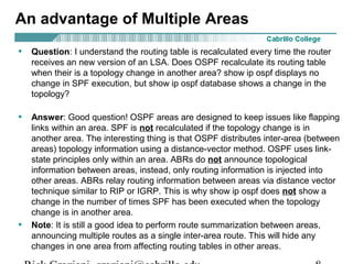 An advantage of Multiple Areas 
• Question: I understand the routing table is recalculated every time the router 
receives an new version of an LSA. Does OSPF recalculate its routing table 
when their is a topology change in another area? show ip ospf displays no 
change in SPF execution, but show ip ospf database shows a change in the 
topology? 
• Answer: Good question! OSPF areas are designed to keep issues like flapping 
links within an area. SPF is not recalculated if the topology change is in 
another area. The interesting thing is that OSPF distributes inter-area (between 
areas) topology information using a distance-vector method. OSPF uses link-state 
principles only within an area. ABRs do not announce topological 
information between areas, instead, only routing information is injected into 
other areas. ABRs relay routing information between areas via distance vector 
technique similar to RIP or IGRP. This is why show ip ospf does not show a 
change in the number of times SPF has been executed when the topology 
change is in another area. 
• Note: It is still a good idea to perform route summarization between areas, 
announcing multiple routes as a single inter-area route. This will hide any 
changes in one area from affecting routing tables in other areas. 
Rick Graziani graziani@cabrillo.edu 8 
 