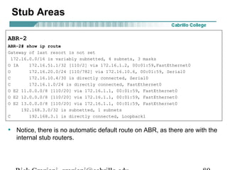 Stub Areas 
ABR-2 
ABR-2# show ip route 
Gateway of last resort is not set 
172.16.0.0/16 is variably subnetted, 4 subnets, 3 masks 
O IA 172.16.51.1/32 [110/2] via 172.16.1.2, 00:01:59,FastEthernet0 
O 172.16.20.0/24 [110/782] via 172.16.10.6, 00:01:59, Serial0 
C 172.16.10.4/30 is directly connected, Serial0 
C 172.16.1.0/24 is directly connected, FastEthernet0 
O E2 11.0.0.0/8 [110/20] via 172.16.1.1, 00:01:59, FastEthernet0 
O E2 12.0.0.0/8 [110/20] via 172.16.1.1, 00:01:59, FastEthernet0 
O E2 13.0.0.0/8 [110/20] via 172.16.1.1, 00:01:59, FastEthernet0 
192.168.3.0/32 is subnetted, 1 subnets 
C 192.168.3.1 is directly connected, Loopback1 
• Notice, there is no automatic default route on ABR, as there are with the 
internal stub routers. 
Rick Graziani graziani@cabrillo.edu 80 
 