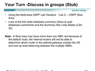 Your Turn -Discuss in groups (Stub) 
• Using the Multi-area OSPF Lab Handout: “Lab 2. – OSPF Stub 
Area. 
• Look at the link state database summary (show ip ospf 
database) commands and the Summary Net Links States (LSA 
3s). 
Note: A Stub area may have more than one ABR, but because of 
the default route, the internal routers will not be able to 
determine which router is the optimal gateway outside the AS 
and end up load balancing between the multiple ABRs. 
Rick Graziani graziani@cabrillo.edu 81 
 