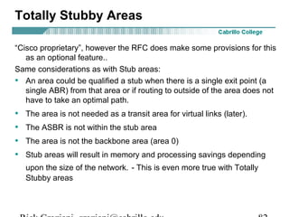 Totally Stubby Areas 
“Cisco proprietary”, however the RFC does make some provisions for this 
as an optional feature.. 
Same considerations as with Stub areas: 
• An area could be qualified a stub when there is a single exit point (a 
single ABR) from that area or if routing to outside of the area does not 
have to take an optimal path. 
• The area is not needed as a transit area for virtual links (later). 
• The ASBR is not within the stub area 
• The area is not the backbone area (area 0) 
• Stub areas will result in memory and processing savings depending 
upon the size of the network. - This is even more true with Totally 
Stubby areas 
Rick Graziani graziani@cabrillo.edu 82 
 