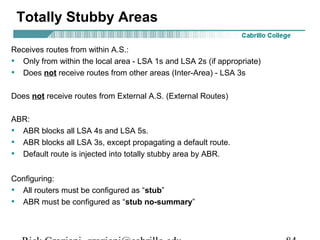 Totally Stubby Areas 
Receives routes from within A.S.: 
• Only from within the local area - LSA 1s and LSA 2s (if appropriate) 
• Does not receive routes from other areas (Inter-Area) - LSA 3s 
Does not receive routes from External A.S. (External Routes) 
ABR: 
• ABR blocks all LSA 4s and LSA 5s. 
• ABR blocks all LSA 3s, except propagating a default route. 
• Default route is injected into totally stubby area by ABR. 
Configuring: 
• All routers must be configured as “stub” 
• ABR must be configured as “stub no-summary” 
Rick Graziani graziani@cabrillo.edu 84 
 