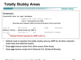 Totally Stubby Areas 
Internal 
Internal# show ip ospf database 
Summary Net Link States (Area 1) 
LSA 3 - Generated by the ABR. 
Describes links between ABR and Internal Routers of the Local Area 
Link ID ADV Router Age Seq# Checksum 
Default Route – Advertised by ABR-2 
0.0.0.0 192.168.3.1 205 0x80000003 0x8648 
Default Route injected by ABR (LSA 3) 
• Default route is injected into totally stubby area by ABR for all other networks 
(inter-area and external routes) 
• Does not receive routes from other areas (Inter-Area) 
• Does not receive routes from External A.S. (External Routes) 
Rick Graziani graziani@cabrillo.edu 88 
 