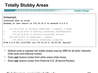 Totally Stubby Areas 
Internal 
Internal# show ip route 
Gateway of last resort is 172.16.10.5 to network 0.0.0.0 
172.16.0.0/16 is variably subnetted, 2 subnets, 2 masks 
C 172.16.20.0/24 is directly connected, FastEthernet0 
C 172.16.10.4/30 is directly connected, Serial0 
192.168.4.0/32 is subnetted, 1 subnets 
C 192.168.4.1 is directly connected, Loopback0 
O*IA 0.0.0.0/0 [110/782] via 172.16.10.5, 00:03:09, Serial0 
• Default route is injected into totally stubby area by ABR for all other networks 
(inter-area and external routes) 
• Does not receive routes from other areas (Inter-Area) 
• Does not receive routes from External A.S. (External Routes) 
Rick Graziani graziani@cabrillo.edu 89 
 