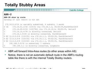 Totally Stubby Areas 
ABR-2 
ABR-2# show ip route 
Gateway of last resort is not set 
172.16.0.0/16 is variably subnetted, 4 subnets, 3 masks 
O IA 172.16.51.1/32 [110/2] via 172.16.1.2, 00:02:35,FastEthernet0 
O 172.16.20.0/24 [110/782] via 172.16.10.6, 00:02:35, Serial0 
C 172.16.10.4/30 is directly connected, Serial0 
C 172.16.1.0/24 is directly connected, FastEthernet0 
O E2 11.0.0.0/8 [110/20] via 172.16.1.1, 00:02:35, FastEthernet0 
O E2 12.0.0.0/8 [110/20] via 172.16.1.1, 00:02:35, FastEthernet0 
O E2 13.0.0.0/8 [110/20] via 172.16.1.1, 00:02:35, FastEthernet0 
192.168.3.0/32 is subnetted, 1 subnets 
C 192.168.3.1 is directly connected, Loopback1 
• ABR will forward Intra-Area routes (to other areas within AS) 
• Notice, there is not an automatic default route in the ABR’s routing 
table like there is with the internal Totally Stubby routers. 
Rick Graziani graziani@cabrillo.edu 90 
 