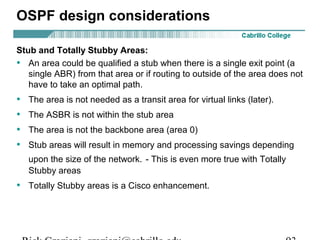OSPF design considerations 
Stub and Totally Stubby Areas: 
• An area could be qualified a stub when there is a single exit point (a 
single ABR) from that area or if routing to outside of the area does not 
have to take an optimal path. 
• The area is not needed as a transit area for virtual links (later). 
• The ASBR is not within the stub area 
• The area is not the backbone area (area 0) 
• Stub areas will result in memory and processing savings depending 
upon the size of the network. - This is even more true with Totally 
Stubby areas 
• Totally Stubby areas is a Cisco enhancement. 
Rick Graziani graziani@cabrillo.edu 93 
 