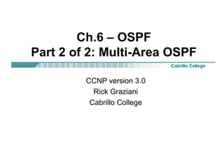 Ch.6 – OSPF 
Part 2 of 2: Multi-Area OSPF 
CCNP version 3.0 
Rick Graziani 
Cabrillo College 
 