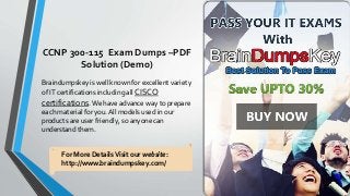CCNP 300-115 Exam Dumps –PDF
Solution (Demo)
Braindumpskey is well known for excellent variety
of IT certifications including all CISCO
certifications. We have advance way to prepare
each material for you. All models used in our
products are user friendly, so anyone can
understand them.
For More DetailsVisit our website:
http://www.braindumpskey.com/
 