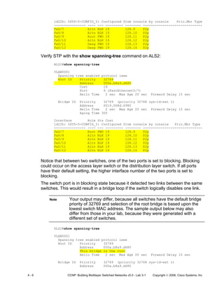 4 - 6 CCNP: Building Multilayer Switched Networks v5.0 - Lab 3-1 Copyright © 2006, Cisco Systems, Inc
1d22h: %SYS-5-CONFIG_I: Configured from console by console Prio.Nbr Type
---------------- ---- --- --------- -------- ------------------------------
Fa0/7 Altn BLK 19 128.9 P2p
Fa0/8 Altn BLK 19 128.10 P2p
Fa0/9 Root FWD 19 128.11 P2p
Fa0/10 Altn BLK 19 128.12 P2p
Fa0/11 Desg FWD 19 128.13 P2p
Fa0/12 Desg FWD 19 128.14 P2p
Verify STP with the show spanning-tree command on ALS2:
ALS2#show spanning-tree
VLAN0001
Spanning tree enabled protocol ieee
Root ID Priority 32769
Address 000a.b8a9.d680
Cost 19
Port 9 (FastEthernet0/7)
Hello Time 2 sec Max Age 20 sec Forward Delay 15 sec
Bridge ID Priority 32769 (priority 32768 sys-id-ext 1)
Address 0019.068d.6980
Hello Time 2 sec Max Age 20 sec Forward Delay 15 sec
Aging Time 300
Interface Role Sts Cost
1d22h: %SYS-5-CONFIG_I: Configured from console by console Prio.Nbr Type
---------------- ---- --- --------- -------- ------------------------------
Fa0/7 Root FWD 19 128.9 P2p
Fa0/8 Altn BLK 19 128.10 P2p
Fa0/9 Altn BLK 19 128.11 P2p
Fa0/10 Altn BLK 19 128.12 P2p
Fa0/11 Altn BLK 19 128.13 P2p
Fa0/12 Altn BLK 19 128.14 P2p
Notice that between two switches, one of the two ports is set to blocking. Blocking
could occur on the access layer switch or the distribution layer switch. If all ports
have their default setting, the higher interface number of the two ports is set to
blocking.
The switch port is in blocking state because it detected two links between the same
switches. This would result in a bridge loop if the switch logically disables one link.
Note Your output may differ, because all switches have the default bridge
priority of 32769 and selection of the root bridge is based upon the
lowest switch MAC address. The sample output below may also
differ from those in your lab, because they were generated with a
different set of switches.
DLS2#show spanning-tree
VLAN0001
Spanning tree enabled protocol ieee
Root ID Priority 32769
Address 000a.b8a9.d680
This bridge is the root
Hello Time 2 sec Max Age 20 sec Forward Delay 15 sec
Bridge ID Priority 32769 (priority 32768 sys-id-ext 1)
Address 000a.b8a9.d680
 