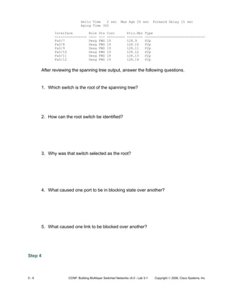 5 - 6 CCNP: Building Multilayer Switched Networks v5.0 - Lab 3-1 Copyright © 2006, Cisco Systems, Inc
Hello Time 2 sec Max Age 20 sec Forward Delay 15 sec
Aging Time 300
Interface Role Sts Cost Prio.Nbr Type
---------------- ---- --- --------- -------- ------------------------------
Fa0/7 Desg FWD 19 128.9 P2p
Fa0/8 Desg FWD 19 128.10 P2p
Fa0/9 Desg FWD 19 128.11 P2p
Fa0/10 Desg FWD 19 128.12 P2p
Fa0/11 Desg FWD 19 128.13 P2p
Fa0/12 Desg FWD 19 128.14 P2p
After reviewing the spanning tree output, answer the following questions.
1. Which switch is the root of the spanning tree?
2. How can the root switch be identified?
3. Why was that switch selected as the root?
4. What caused one port to be in blocking state over another?
5. What caused one link to be blocked over another?
Step 4
 