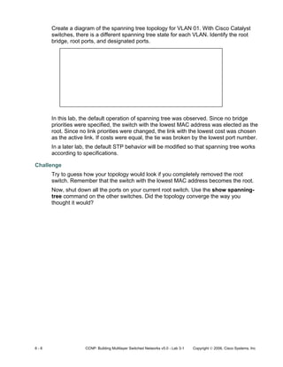 6 - 6 CCNP: Building Multilayer Switched Networks v5.0 - Lab 3-1 Copyright © 2006, Cisco Systems, Inc
Create a diagram of the spanning tree topology for VLAN 01. With Cisco Catalyst
switches, there is a different spanning tree state for each VLAN. Identify the root
bridge, root ports, and designated ports.
In this lab, the default operation of spanning tree was observed. Since no bridge
priorities were specified, the switch with the lowest MAC address was elected as the
root. Since no link priorities were changed, the link with the lowest cost was chosen
as the active link. If costs were equal, the tie was broken by the lowest port number.
In a later lab, the default STP behavior will be modified so that spanning tree works
according to specifications.
Challenge
Try to guess how your topology would look if you completely removed the root
switch. Remember that the switch with the lowest MAC address becomes the root.
Now, shut down all the ports on your current root switch. Use the show spanning-
tree command on the other switches. Did the topology converge the way you
thought it would?
 