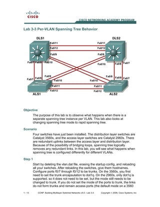 1 - 13 CCNP: Building Multilayer Switched Networks v5.0 - Lab 3-3 Copyright © 2006, Cisco Systems, Inc
Lab 3-3 Per-VLAN Spanning Tree Behavior
Objective
The purpose of this lab is to observe what happens when there is a
separate spanning tree instance per VLAN. This lab also looks at
changing spanning tree mode to rapid spanning tree.
Scenario
Four switches have just been installed. The distribution layer switches are
Catalyst 3560s, and the access layer switches are Catalyst 2960s. There
are redundant uplinks between the access layer and distribution layer.
Because of the possibility of bridging loops, spanning tree logically
removes any redundant links. In this lab, you will see what happens when
spanning tree is configured differently for different VLANs.
Step 1
Start by deleting the vlan.dat file, erasing the startup config, and reloading
all your switches. After reloading the switches, give them hostnames.
Configure ports f0/7 through f0/12 to be trunks. On the 3560s, you first
need to set the trunk encapsulation to dot1q. On the 2960s, only dot1q is
supported, so it does not need to be set, but the mode still needs to be
changed to trunk. If you do not set the mode of the ports to trunk, the links
do not form trunks and remain access ports (the default mode on a 3560
 