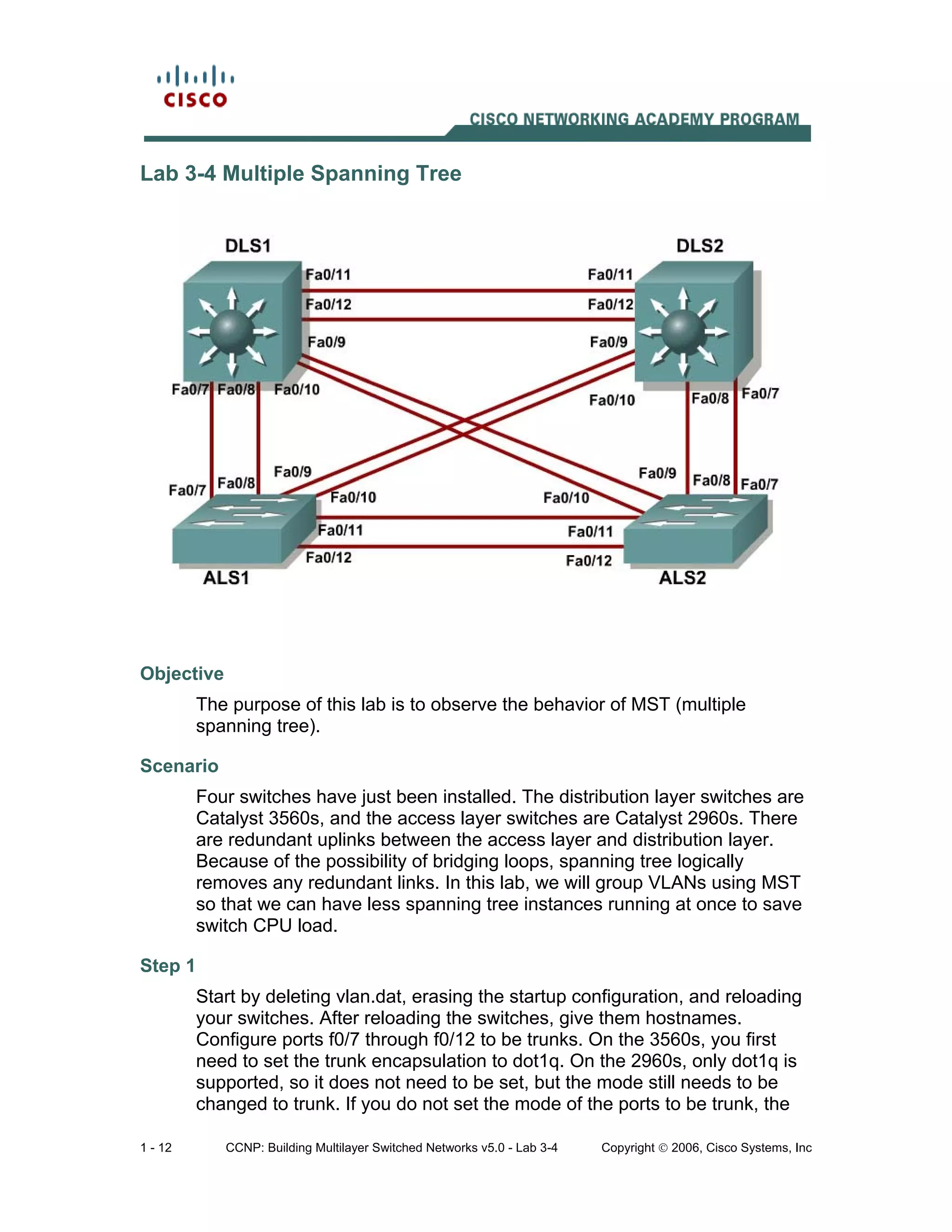 1 - 12 CCNP: Building Multilayer Switched Networks v5.0 - Lab 3-4 Copyright © 2006, Cisco Systems, Inc
Lab 3-4 Multiple Spanning Tree
Objective
The purpose of this lab is to observe the behavior of MST (multiple
spanning tree).
Scenario
Four switches have just been installed. The distribution layer switches are
Catalyst 3560s, and the access layer switches are Catalyst 2960s. There
are redundant uplinks between the access layer and distribution layer.
Because of the possibility of bridging loops, spanning tree logically
removes any redundant links. In this lab, we will group VLANs using MST
so that we can have less spanning tree instances running at once to save
switch CPU load.
Step 1
Start by deleting vlan.dat, erasing the startup configuration, and reloading
your switches. After reloading the switches, give them hostnames.
Configure ports f0/7 through f0/12 to be trunks. On the 3560s, you first
need to set the trunk encapsulation to dot1q. On the 2960s, only dot1q is
supported, so it does not need to be set, but the mode still needs to be
changed to trunk. If you do not set the mode of the ports to be trunk, the
 
