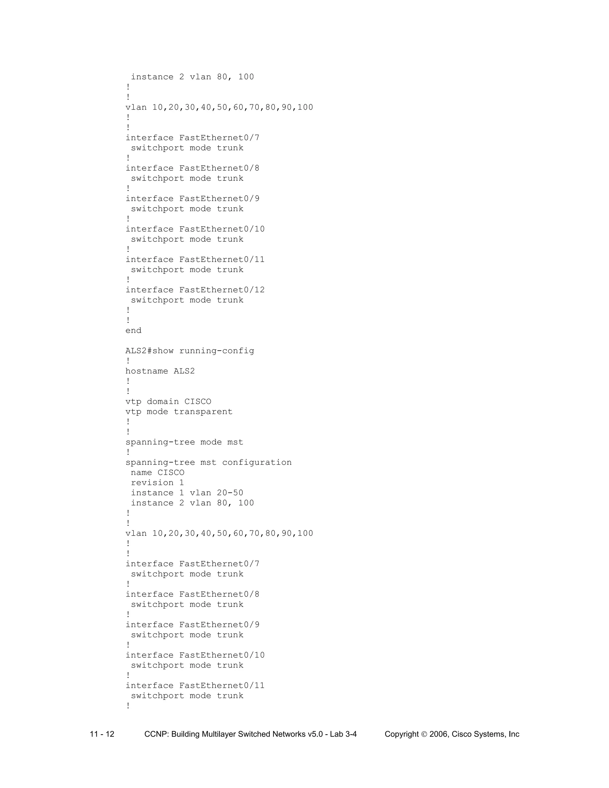 11 - 12 CCNP: Building Multilayer Switched Networks v5.0 - Lab 3-4 Copyright © 2006, Cisco Systems, Inc
instance 2 vlan 80, 100
!
!
vlan 10,20,30,40,50,60,70,80,90,100
!
!
interface FastEthernet0/7
switchport mode trunk
!
interface FastEthernet0/8
switchport mode trunk
!
interface FastEthernet0/9
switchport mode trunk
!
interface FastEthernet0/10
switchport mode trunk
!
interface FastEthernet0/11
switchport mode trunk
!
interface FastEthernet0/12
switchport mode trunk
!
!
end
ALS2#show running-config
!
hostname ALS2
!
!
vtp domain CISCO
vtp mode transparent
!
!
spanning-tree mode mst
!
spanning-tree mst configuration
name CISCO
revision 1
instance 1 vlan 20-50
instance 2 vlan 80, 100
!
!
vlan 10,20,30,40,50,60,70,80,90,100
!
!
interface FastEthernet0/7
switchport mode trunk
!
interface FastEthernet0/8
switchport mode trunk
!
interface FastEthernet0/9
switchport mode trunk
!
interface FastEthernet0/10
switchport mode trunk
!
interface FastEthernet0/11
switchport mode trunk
!
 