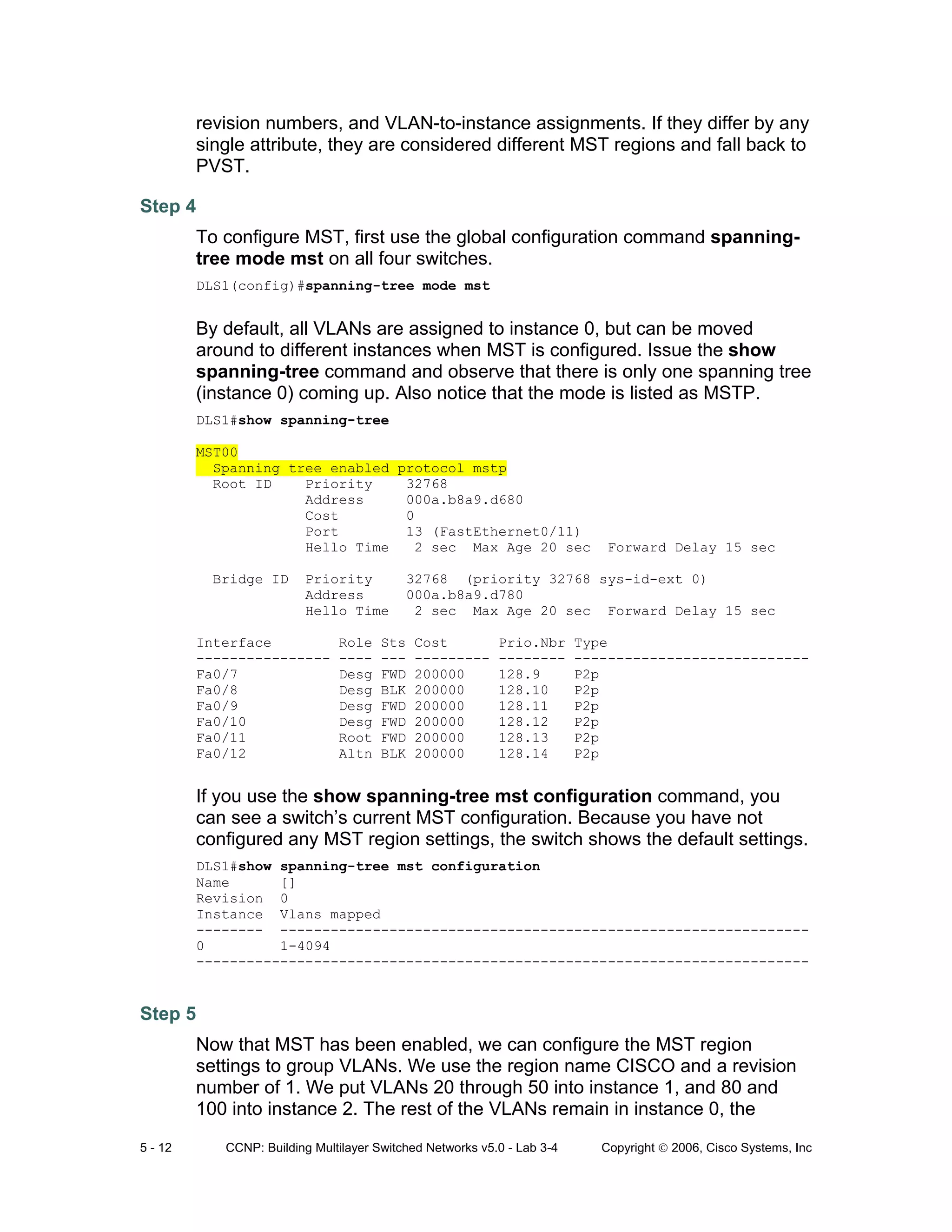 5 - 12 CCNP: Building Multilayer Switched Networks v5.0 - Lab 3-4 Copyright © 2006, Cisco Systems, Inc
revision numbers, and VLAN-to-instance assignments. If they differ by any
single attribute, they are considered different MST regions and fall back to
PVST.
Step 4
To configure MST, first use the global configuration command spanning-
tree mode mst on all four switches.
DLS1(config)#spanning-tree mode mst
By default, all VLANs are assigned to instance 0, but can be moved
around to different instances when MST is configured. Issue the show
spanning-tree command and observe that there is only one spanning tree
(instance 0) coming up. Also notice that the mode is listed as MSTP.
DLS1#show spanning-tree
MST00
Spanning tree enabled protocol mstp
Root ID Priority 32768
Address 000a.b8a9.d680
Cost 0
Port 13 (FastEthernet0/11)
Hello Time 2 sec Max Age 20 sec Forward Delay 15 sec
Bridge ID Priority 32768 (priority 32768 sys-id-ext 0)
Address 000a.b8a9.d780
Hello Time 2 sec Max Age 20 sec Forward Delay 15 sec
Interface Role Sts Cost Prio.Nbr Type
---------------- ---- --- --------- -------- ----------------------------
Fa0/7 Desg FWD 200000 128.9 P2p
Fa0/8 Desg BLK 200000 128.10 P2p
Fa0/9 Desg FWD 200000 128.11 P2p
Fa0/10 Desg FWD 200000 128.12 P2p
Fa0/11 Root FWD 200000 128.13 P2p
Fa0/12 Altn BLK 200000 128.14 P2p
If you use the show spanning-tree mst configuration command, you
can see a switch’s current MST configuration. Because you have not
configured any MST region settings, the switch shows the default settings.
DLS1#show spanning-tree mst configuration
Name []
Revision 0
Instance Vlans mapped
-------- ---------------------------------------------------------------
0 1-4094
-------------------------------------------------------------------------
Step 5
Now that MST has been enabled, we can configure the MST region
settings to group VLANs. We use the region name CISCO and a revision
number of 1. We put VLANs 20 through 50 into instance 1, and 80 and
100 into instance 2. The rest of the VLANs remain in instance 0, the
 