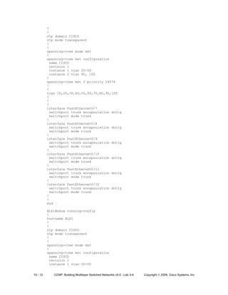 10 - 12 CCNP: Building Multilayer Switched Networks v5.0 - Lab 3-4 Copyright © 2006, Cisco Systems, Inc
!
!
vtp domain CISCO
vtp mode transparent
!
!
spanning-tree mode mst
!
spanning-tree mst configuration
name CISCO
revision 1
instance 1 vlan 20-50
instance 2 vlan 80, 100
!
spanning-tree mst 2 priority 24576
!
!
vlan 10,20,30,40,50,60,70,80,90,100
!
!
!
interface FastEthernet0/7
switchport trunk encapsulation dot1q
switchport mode trunk
!
interface FastEthernet0/8
switchport trunk encapsulation dot1q
switchport mode trunk
!
interface FastEthernet0/9
switchport trunk encapsulation dot1q
switchport mode trunk
!
interface FastEthernet0/10
switchport trunk encapsulation dot1q
switchport mode trunk
!
interface FastEthernet0/11
switchport trunk encapsulation dot1q
switchport mode trunk
!
interface FastEthernet0/12
switchport trunk encapsulation dot1q
switchport mode trunk
!
!
end
ALS1#show running-config
!
hostname ALS1
!
!
vtp domain CISCO
vtp mode transparent
!
!
spanning-tree mode mst
!
spanning-tree mst configuration
name CISCO
revision 1
instance 1 vlan 20-50
 
