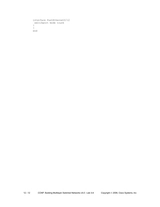 12 - 12 CCNP: Building Multilayer Switched Networks v5.0 - Lab 3-4 Copyright © 2006, Cisco Systems, Inc
interface FastEthernet0/12
switchport mode trunk
!
!
end
 