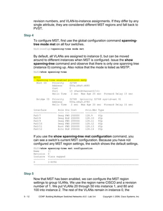 5 - 12 CCNP: Building Multilayer Switched Networks v5.0 - Lab 3-4 Copyright © 2006, Cisco Systems, Inc
revision numbers, and VLAN-to-instance assignments. If they differ by any
single attribute, they are considered different MST regions and fall back to
PVST.
Step 4
To configure MST, first use the global configuration command spanning-
tree mode mst on all four switches.
DLS1(config)#spanning-tree mode mst
By default, all VLANs are assigned to instance 0, but can be moved
around to different instances when MST is configured. Issue the show
spanning-tree command and observe that there is only one spanning tree
(instance 0) coming up. Also notice that the mode is listed as MSTP.
DLS1#show spanning-tree
MST00
Spanning tree enabled protocol mstp
Root ID Priority 32768
Address 000a.b8a9.d680
Cost 0
Port 13 (FastEthernet0/11)
Hello Time 2 sec Max Age 20 sec Forward Delay 15 sec
Bridge ID Priority 32768 (priority 32768 sys-id-ext 0)
Address 000a.b8a9.d780
Hello Time 2 sec Max Age 20 sec Forward Delay 15 sec
Interface Role Sts Cost Prio.Nbr Type
---------------- ---- --- --------- -------- ----------------------------
Fa0/7 Desg FWD 200000 128.9 P2p
Fa0/8 Desg BLK 200000 128.10 P2p
Fa0/9 Desg FWD 200000 128.11 P2p
Fa0/10 Desg FWD 200000 128.12 P2p
Fa0/11 Root FWD 200000 128.13 P2p
Fa0/12 Altn BLK 200000 128.14 P2p
If you use the show spanning-tree mst configuration command, you
can see a switch’s current MST configuration. Because you have not
configured any MST region settings, the switch shows the default settings.
DLS1#show spanning-tree mst configuration
Name []
Revision 0
Instance Vlans mapped
-------- ---------------------------------------------------------------
0 1-4094
-------------------------------------------------------------------------
Step 5
Now that MST has been enabled, we can configure the MST region
settings to group VLANs. We use the region name CISCO and a revision
number of 1. We put VLANs 20 through 50 into instance 1, and 80 and
100 into instance 2. The rest of the VLANs remain in instance 0, the
 