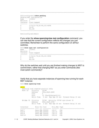 7 - 12 CCNP: Building Multilayer Switched Networks v5.0 - Lab 3-4 Copyright © 2006, Cisco Systems, Inc
-------------------------------------------------------------------------
DLS1(config-mst)#show pending
Pending MST configuration
Name [CISCO]
Revision 1
Instance Vlans mapped
-------- ---------------------------------------------------------------
0 1-19,51-79,81-99,101-4094
1 20-50
2 80,100
-------------------------------------------------------------------------
DLS1(config-mst)#exit
If you enter the show spanning-tree mst configuration command, you
can see that the current configuration reflects the changes you just
committed. Remember to perform the same configuration on all four
switches.
DLS1#show span mst configuration
Name [CISCO]
Revision 1
Instance Vlans mapped
-------- ---------------------------------------------------------------
0 1-19,51-79,81-99,101-4094
1 20-50
2 80,100
-------------------------------------------------------------------------
Why do the switches wait until you are finished making changes to MST to
commit them, rather that changing MST as you enter commands (like
most switch commands)?
Verify that you have separate instances of spanning tree running for each
MST instance:
DLS1#show spanning-tree
MST00
Spanning tree enabled protocol mstp
Root ID Priority 32768
Address 000a.b8a9.d680
Cost 0
Port 13 (FastEthernet0/11)
Hello Time 2 sec Max Age 20 sec Forward Delay 15 sec
Bridge ID Priority 32768 (priority 32768 sys-id-ext 0)
Address 000a.b8a9.d780
Hello Time 2 sec Max Age 20 sec Forward Delay 15 sec
Interface Role Sts Cost Prio.Nbr Type
---------------- ---- --- --------- -------- ----------------------------
Fa0/7 Desg FWD 200000 128.9 P2p
Fa0/8 Desg FWD 200000 128.10 P2p
Fa0/9 Desg FWD 200000 128.11 P2p
Fa0/10 Desg FWD 200000 128.12 P2p
 