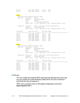 8 - 12 CCNP: Building Multilayer Switched Networks v5.0 - Lab 3-4 Copyright © 2006, Cisco Systems, Inc
Fa0/11 Root FWD 200000 128.13 P2p
Fa0/12 Altn BLK 200000 128.14 P2p
MST01
Spanning tree enabled protocol mstp
Root ID Priority 32769
Address 000a.b8a9.d680
Cost 200000
Port 13 (FastEthernet0/11)
Hello Time 2 sec Max Age 20 sec Forward Delay 15 sec
Bridge ID Priority 32769 (priority 32768 sys-id-ext 1)
Address 000a.b8a9.d780
Hello Time 2 sec Max Age 20 sec Forward Delay 15 sec
Interface Role Sts Cost Prio.Nbr Type
---------------- ---- --- --------- -------- ----------------------------
Fa0/7 Desg FWD 200000 128.9 P2p
Fa0/8 Desg FWD 200000 128.10 P2p
Fa0/9 Desg FWD 200000 128.11 P2p
Fa0/10 Desg FWD 200000 128.12 P2p
Fa0/11 Root FWD 200000 128.13 P2p
Fa0/12 Altn BLK 200000 128.14 P2p
MST02
Spanning tree enabled protocol mstp
Root ID Priority 32770
Address 000a.b8a9.d680
Cost 200000
Port 13 (FastEthernet0/11)
Hello Time 2 sec Max Age 20 sec Forward Delay 15 sec
Bridge ID Priority 32770 (priority 32768 sys-id-ext 2)
Address 000a.b8a9.d780
Hello Time 2 sec Max Age 20 sec Forward Delay 15 sec
Interface Role Sts Cost Prio.Nbr Type
---------------- ---- --- --------- -------- ----------------------------
Fa0/7 Desg FWD 200000 128.9 P2p
Fa0/8 Desg FWD 200000 128.10 P2p
Fa0/9 Desg FWD 200000 128.11 P2p
Fa0/10 Desg FWD 200000 128.12 P2p
Fa0/11 Root FWD 200000 128.13 P2p
Fa0/12 Altn BLK 200000 128.14 P2p
Challenge
You can modify per-instance MST spanning tree attributes the same way
you can modify per-VLAN attributes. Make DLS1 the root of instance 1
and DLS2 the root of instance 2.
HINT: Use a question mark on the global configuration command
spanning-tree mst ?.
 