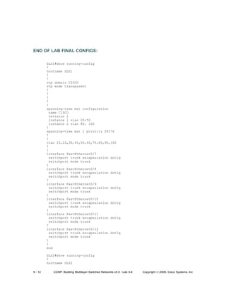 9 - 12 CCNP: Building Multilayer Switched Networks v5.0 - Lab 3-4 Copyright © 2006, Cisco Systems, Inc
END OF LAB FINAL CONFIGS:
DLS1#show running-config
!
hostname DLS1
!
!
vtp domain CISCO
vtp mode transparent
!
!
!
!
!
spanning-tree mst configuration
name CISCO
revision 1
instance 1 vlan 20-50
instance 2 vlan 80, 100
!
spanning-tree mst 1 priority 24576
!
!
vlan 10,20,30,40,50,60,70,80,90,100
!
!
interface FastEthernet0/7
switchport trunk encapsulation dot1q
switchport mode trunk
!
interface FastEthernet0/8
switchport trunk encapsulation dot1q
switchport mode trunk
!
interface FastEthernet0/9
switchport trunk encapsulation dot1q
switchport mode trunk
!
interface FastEthernet0/10
switchport trunk encapsulation dot1q
switchport mode trunk
!
interface FastEthernet0/11
switchport trunk encapsulation dot1q
switchport mode trunk
!
interface FastEthernet0/12
switchport trunk encapsulation dot1q
switchport mode trunk
!
!
end
DLS2#show running-config
!
hostname DLS2
 