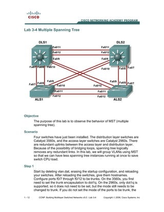 1 - 12 CCNP: Building Multilayer Switched Networks v5.0 - Lab 3-4 Copyright © 2006, Cisco Systems, Inc
Lab 3-4 Multiple Spanning Tree
Objective
The purpose of this lab is to observe the behavior of MST (multiple
spanning tree).
Scenario
Four switches have just been installed. The distribution layer switches are
Catalyst 3560s, and the access layer switches are Catalyst 2960s. There
are redundant uplinks between the access layer and distribution layer.
Because of the possibility of bridging loops, spanning tree logically
removes any redundant links. In this lab, we will group VLANs using MST
so that we can have less spanning tree instances running at once to save
switch CPU load.
Step 1
Start by deleting vlan.dat, erasing the startup configuration, and reloading
your switches. After reloading the switches, give them hostnames.
Configure ports f0/7 through f0/12 to be trunks. On the 3560s, you first
need to set the trunk encapsulation to dot1q. On the 2960s, only dot1q is
supported, so it does not need to be set, but the mode still needs to be
changed to trunk. If you do not set the mode of the ports to be trunk, the
 