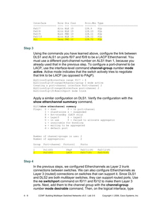 4 - 9 CCNP: Building Multilayer Switched Networks v5.0 - Lab 3-5 Copyright © 2006, Cisco Systems, Inc
Interface Role Sts Cost Prio.Nbr Type
---------------- ---- --- --------- -------- ----------------------------
Fa0/7 Altn BLK 19 128.9 P2p
Fa0/8 Altn BLK 19 128.10 P2p
Fa0/9 Root FWD 19 128.11 P2p
Fa0/10 Altn BLK 19 128.12 P2p
Po1 Desg FWD 12 128.72 P2p
Step 3
Using the commands you have learned above, configure the link between
DLS1 and ALS1 on ports f0/7 and f0/8 to be a LACP Etherchannel. You
must use a different port-channel number on ALS1 than 1, because you
already used that in the previous step. To configure a port-channel to be
LACP, use the interface-level command channel-group number mode
active. Active mode indicates that the switch actively tries to negotiate
that link to be LACP (as opposed to PAgP).
ALS1(config)#interface range f0/7 - 8
ALS1(config-if-range)#channel-group 2 mode active
Creating a port-channel interface Port-channel 2
ALS1(config-if-range)#interface port-channel 2
ALS1(config-if)#switchport mode trunk
Apply a similar configuration on DLS1. Verify the configuration with the
show etherchannel summary command.
ALS1#show etherchannel summary
Flags: D - down P - in port-channel
I - stand-alone s - suspended
H - Hot-standby (LACP only)
R - Layer3 S - Layer2
U - in use f - failed to allocate aggregator
u - unsuitable for bundling
w - waiting to be aggregated
d - default port
Number of channel-groups in use: 2
Number of aggregators: 2
Group Port-channel Protocol Ports
------+-------------+-----------+----------------------------------------
1 Po1(SU) PAgP Fa0/11(P) Fa0/12(P)
2 Po2(SU) LACP Fa0/7(P) Fa0/8(P)
Step 4
In the previous steps, we configured Etherchannels as Layer 2 trunk
connections between switches. We can also configure Etherchannels as
Layer 3 (routed) connections on switches that can support it. Since DLS1
and DLS2 are both multilayer switches, they can support routed ports. Use
the no switchport command on f0/11 and f0/12 to make them Layer 3
ports. Next, add them to the channel group with the channel-group
number mode desirable command. Then, on the logical interface, type
 