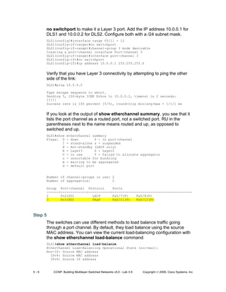 5 - 9 CCNP: Building Multilayer Switched Networks v5.0 - Lab 3-5 Copyright © 2006, Cisco Systems, Inc
no switchport to make it a Layer 3 port. Add the IP address 10.0.0.1 for
DLS1 and 10.0.0.2 for DLS2. Configure both with a /24 subnet mask.
DLS1(config)#interface range f0/11 - 12
DLS1(config-if-range)#no switchport
DLS1(config-if-range)#channel-group 3 mode desirable
Creating a port-channel interface Port-channel 3
DLS1(config-if-range)#interface port-channel 3
DLS1(config-if)#no switchport
DLS1(config-if)#ip address 10.0.0.1 255.255.255.0
Verify that you have Layer 3 connectivity by attempting to ping the other
side of the link:
DLS1#ping 10.0.0.2
Type escape sequence to abort.
Sending 5, 100-byte ICMP Echos to 10.0.0.2, timeout is 2 seconds:
!!!!!
Success rate is 100 percent (5/5), round-trip min/avg/max = 1/1/1 ms
If you look at the output of show etherchannel summary, you see that it
lists the port channel as a routed port, not a switched port. RU in the
parentheses next to the name means routed and up, as opposed to
switched and up.
DLS1#show etherchannel summary
Flags: D - down P - in port-channel
I - stand-alone s - suspended
H - Hot-standby (LACP only)
R - Layer3 S - Layer2
U - in use f - failed to allocate aggregator
u - unsuitable for bundling
w - waiting to be aggregated
d - default port
Number of channel-groups in use: 2
Number of aggregators: 2
Group Port-channel Protocol Ports
------+-------------+-----------+----------------------------------------
2 Po2(SU) LACP Fa0/7(P) Fa0/8(P)
3 Po3(RU) PAgP Fa0/11(P) Fa0/12(P)
Step 5
The switches can use different methods to load balance traffic going
through a port channel. By default, they load balance using the source
MAC address. You can view the current load-balancing configuration with
the show etherchannel load-balance command:
DLS1#show etherchannel load-balance
EtherChannel Load-Balancing Operational State (src-mac):
Non-IP: Source MAC address
IPv4: Source MAC address
IPv6: Source IP address
 