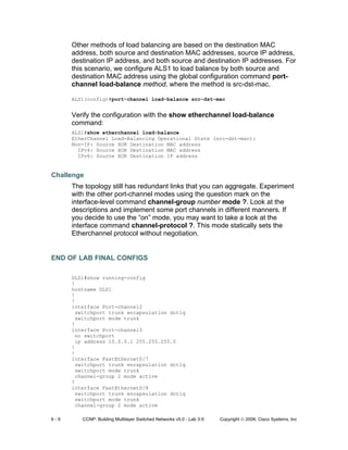6 - 9 CCNP: Building Multilayer Switched Networks v5.0 - Lab 3-5 Copyright © 2006, Cisco Systems, Inc
Other methods of load balancing are based on the destination MAC
address, both source and destination MAC addresses, source IP address,
destination IP address, and both source and destination IP addresses. For
this scenario, we configure ALS1 to load balance by both source and
destination MAC address using the global configuration command port-
channel load-balance method, where the method is src-dst-mac.
ALS1(config)#port-channel load-balance src-dst-mac
Verify the configuration with the show etherchannel load-balance
command:
ALS1#show etherchannel load-balance
EtherChannel Load-Balancing Operational State (src-dst-mac):
Non-IP: Source XOR Destination MAC address
IPv4: Source XOR Destination MAC address
IPv6: Source XOR Destination IP address
Challenge
The topology still has redundant links that you can aggregate. Experiment
with the other port-channel modes using the question mark on the
interface-level command channel-group number mode ?. Look at the
descriptions and implement some port channels in different manners. If
you decide to use the “on” mode, you may want to take a look at the
interface command channel-protocol ?. This mode statically sets the
Etherchannel protocol without negotiation.
END OF LAB FINAL CONFIGS
DLS1#show running-config
!
hostname DLS1
!
!
interface Port-channel2
switchport trunk encapsulation dot1q
switchport mode trunk
!
interface Port-channel3
no switchport
ip address 10.0.0.1 255.255.255.0
!
!
interface FastEthernet0/7
switchport trunk encapsulation dot1q
switchport mode trunk
channel-group 2 mode active
!
interface FastEthernet0/8
switchport trunk encapsulation dot1q
switchport mode trunk
channel-group 2 mode active
 