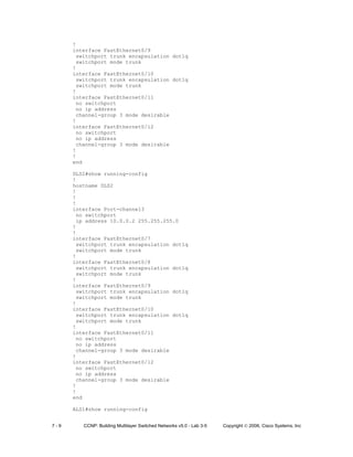 7 - 9 CCNP: Building Multilayer Switched Networks v5.0 - Lab 3-5 Copyright © 2006, Cisco Systems, Inc
!
interface FastEthernet0/9
switchport trunk encapsulation dot1q
switchport mode trunk
!
interface FastEthernet0/10
switchport trunk encapsulation dot1q
switchport mode trunk
!
interface FastEthernet0/11
no switchport
no ip address
channel-group 3 mode desirable
!
interface FastEthernet0/12
no switchport
no ip address
channel-group 3 mode desirable
!
!
end
DLS2#show running-config
!
hostname DLS2
!
!
!
interface Port-channel3
no switchport
ip address 10.0.0.2 255.255.255.0
!
!
interface FastEthernet0/7
switchport trunk encapsulation dot1q
switchport mode trunk
!
interface FastEthernet0/8
switchport trunk encapsulation dot1q
switchport mode trunk
!
interface FastEthernet0/9
switchport trunk encapsulation dot1q
switchport mode trunk
!
interface FastEthernet0/10
switchport trunk encapsulation dot1q
switchport mode trunk
!
interface FastEthernet0/11
no switchport
no ip address
channel-group 3 mode desirable
!
interface FastEthernet0/12
no switchport
no ip address
channel-group 3 mode desirable
!
!
end
ALS1#show running-config
 