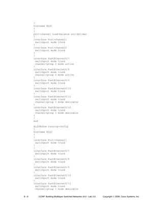 8 - 9 CCNP: Building Multilayer Switched Networks v5.0 - Lab 3-5 Copyright © 2006, Cisco Systems, Inc
!
hostname ALS1
!
!
port-channel load-balance src-dst-mac
!
interface Port-channel1
switchport mode trunk
!
interface Port-channel2
switchport mode trunk
!
!
interface FastEthernet0/7
switchport mode trunk
channel-group 2 mode active
!
interface FastEthernet0/8
switchport mode trunk
channel-group 2 mode active
!
interface FastEthernet0/9
switchport mode trunk
!
interface FastEthernet0/10
switchport mode trunk
!
interface FastEthernet0/11
switchport mode trunk
channel-group 1 mode desirable
!
interface FastEthernet0/12
switchport mode trunk
channel-group 1 mode desirable
!
!
end
ALS2#show running-config
!
hostname ALS2
!
!
interface Port-channel1
switchport mode trunk
!
!
interface FastEthernet0/7
switchport mode trunk
!
interface FastEthernet0/8
switchport mode trunk
!
interface FastEthernet0/9
switchport mode trunk
!
interface FastEthernet0/10
switchport mode trunk
!
interface FastEthernet0/11
switchport mode trunk
channel-group 1 mode desirable
 