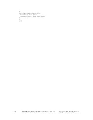 9 - 9 CCNP: Building Multilayer Switched Networks v5.0 - Lab 3-5 Copyright © 2006, Cisco Systems, Inc
!
interface FastEthernet0/12
switchport mode trunk
channel-group 1 mode desirable
!
!
end
 