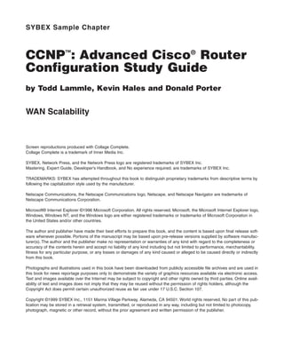 SYBEX Sample Chapter
CCNP™
: Advanced Cisco®
Router
Configuration Study Guide
by Todd Lammle, Kevin Hales and Donald Porter
WAN Scalability
Screen reproductions produced with Collage Complete.
Collage Complete is a trademark of Inner Media Inc.
SYBEX, Network Press, and the Network Press logo are registered trademarks of SYBEX Inc.
Mastering, Expert Guide, Developer’s Handbook, and No experience required. are trademarks of SYBEX Inc.
TRADEMARKS: SYBEX has attempted throughout this book to distinguish proprietary trademarks from descriptive terms by
following the capitalization style used by the manufacturer.
Netscape Communications, the Netscape Communications logo, Netscape, and Netscape Navigator are trademarks of
Netscape Communications Corporation.
Microsoft® Internet Explorer ©1996 Microsoft Corporation. All rights reserved. Microsoft, the Microsoft Internet Explorer logo,
Windows, Windows NT, and the Windows logo are either registered trademarks or trademarks of Microsoft Corporation in
the United States and/or other countries.
The author and publisher have made their best efforts to prepare this book, and the content is based upon final release soft-
ware whenever possible. Portions of the manuscript may be based upon pre-release versions supplied by software manufac-
turer(s). The author and the publisher make no representation or warranties of any kind with regard to the completeness or
accuracy of the contents herein and accept no liability of any kind including but not limited to performance, merchantability,
fitness for any particular purpose, or any losses or damages of any kind caused or alleged to be caused directly or indirectly
from this book.
Photographs and illustrations used in this book have been downloaded from publicly accessible file archives and are used in
this book for news reportage purposes only to demonstrate the variety of graphics resources available via electronic access.
Text and images available over the Internet may be subject to copyright and other rights owned by third parties. Online avail-
ability of text and images does not imply that they may be reused without the permission of rights holders, although the
Copyright Act does permit certain unauthorized reuse as fair use under 17 U.S.C. Section 107.
Copyright ©1999 SYBEX Inc., 1151 Marina Village Parkway, Alameda, CA 94501. World rights reserved. No part of this pub-
lication may be stored in a retrieval system, transmitted, or reproduced in any way, including but not limited to photocopy,
photograph, magnetic or other record, without the prior agreement and written permission of the publisher.
 